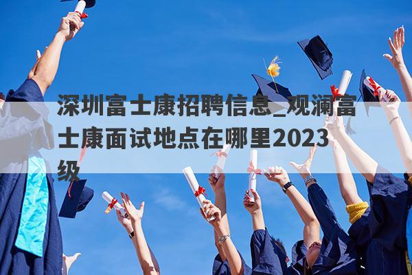 深圳富士康招聘信息_观澜富士康面试地点在哪里2023级