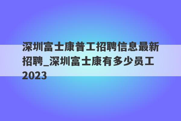 深圳富士康普工招聘信息最新招聘_深圳富士康有多少员工2023