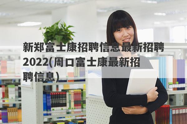 新郑富士康招聘信息最新招聘2022(周口富士康最新招聘信息)