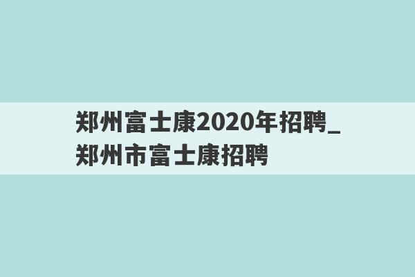 郑州富士康2020年招聘_郑州市富士康招聘