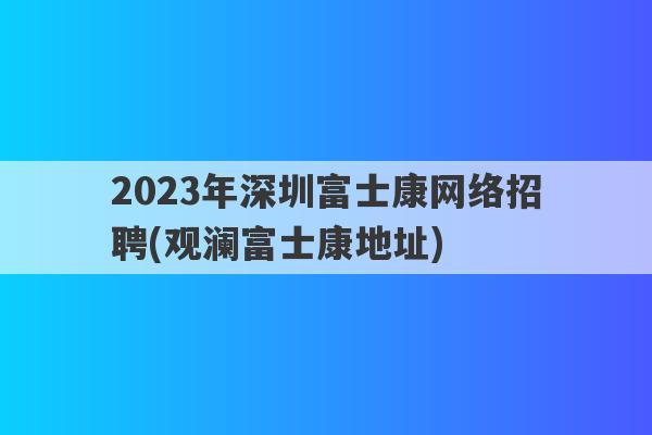 2023年深圳富士康网络招聘(观澜富士康地址)