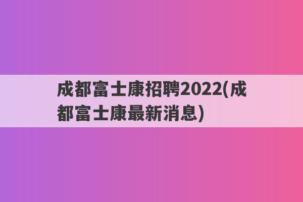 成都富士康招聘2022(成都富士康最新消息)