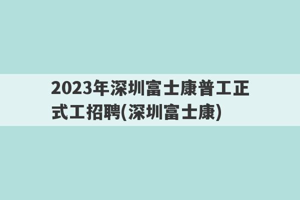 2023年深圳富士康普工正式工招聘(深圳富士康)