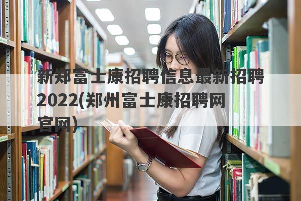 新郑富士康招聘信息最新招聘2022(郑州富士康招聘网官网)