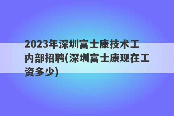 2023年深圳富士康技术工内部招聘(深圳富士康现在工资多少)