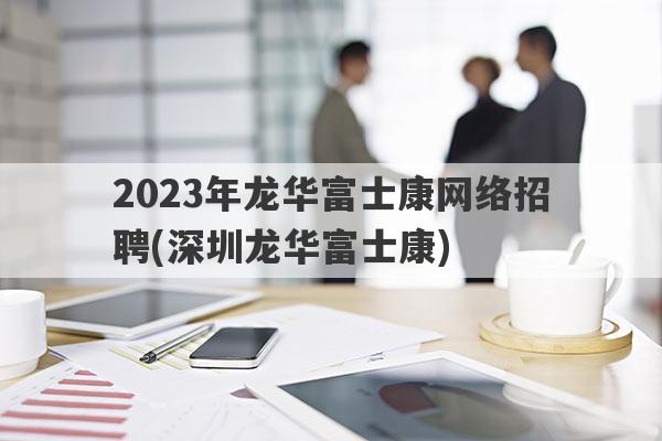 2023年龙华富士康网络招聘(深圳龙华富士康)