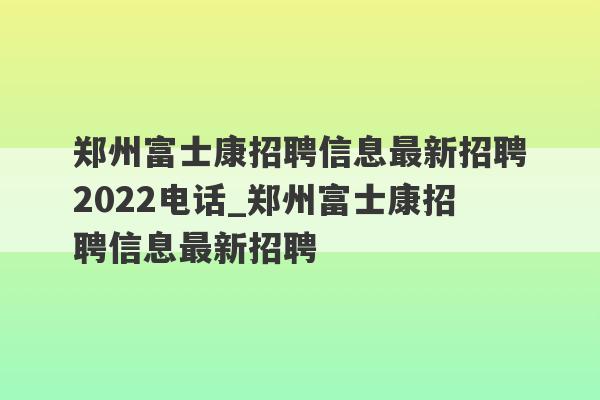郑州富士康招聘信息最新招聘2022电话_郑州富士康招聘信息最新招聘