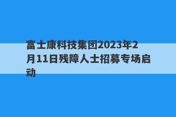 富士康科技集团2023年2月11日残障人士招募专场启动