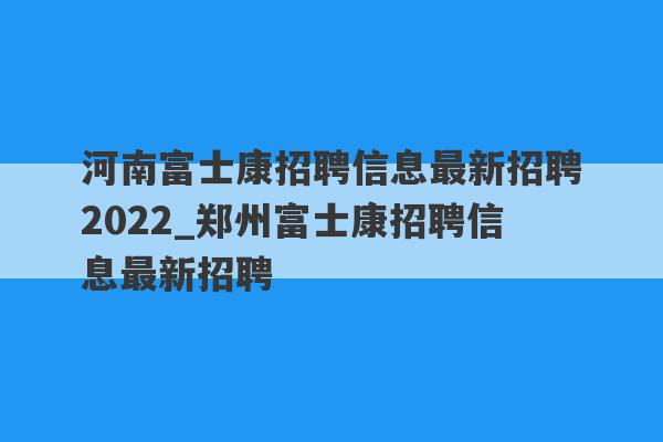 河南富士康招聘信息最新招聘2022_郑州富士康招聘信息最新招聘