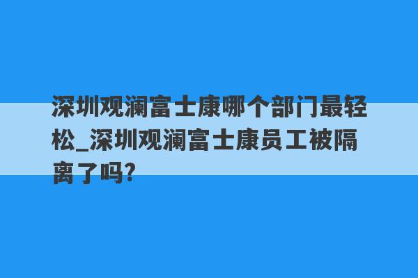 深圳观澜富士康哪个部门最轻松_深圳观澜富士康员工被隔离了吗?