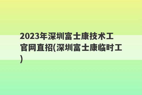 2023年深圳富士康技术工官网直招(深圳富士康临时工)
