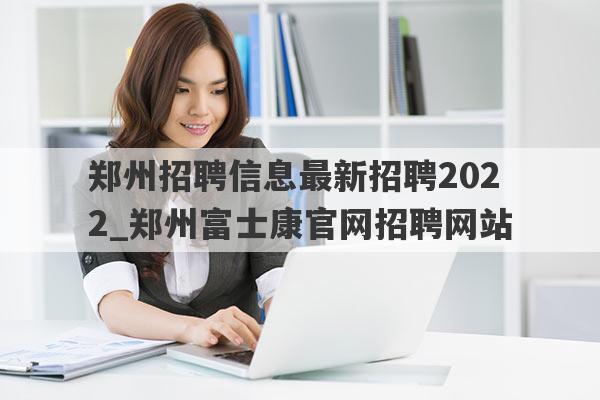 郑州招聘信息最新招聘2022_郑州富士康官网招聘网站