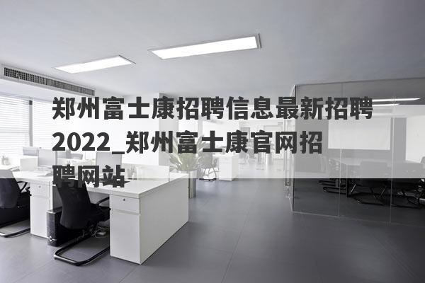 郑州富士康招聘信息最新招聘2022_郑州富士康官网招聘网站