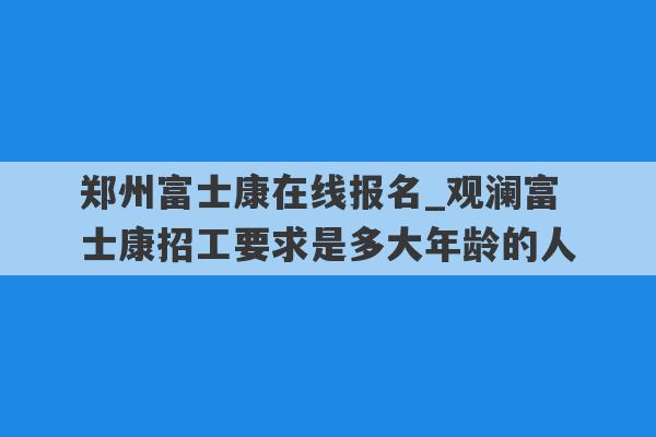 郑州富士康在线报名_观澜富士康招工要求是多大年龄的人
