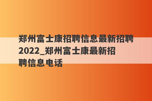 郑州富士康招聘信息最新招聘2022_郑州富士康最新招聘信息电话