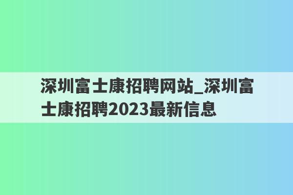深圳富士康招聘网站_深圳富士康招聘2023最新信息