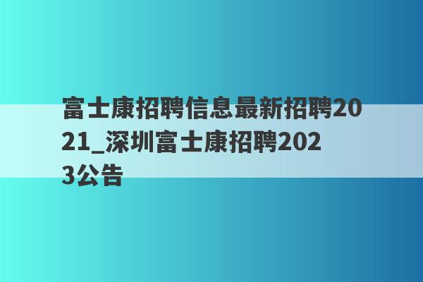 富士康招聘信息最新招聘2021_深圳富士康招聘2023公告