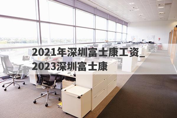 2021年深圳富士康工资_2023深圳富士康