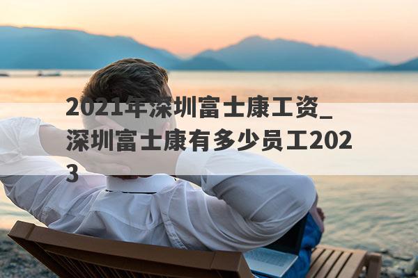 2021年深圳富士康工资_深圳富士康有多少员工2023