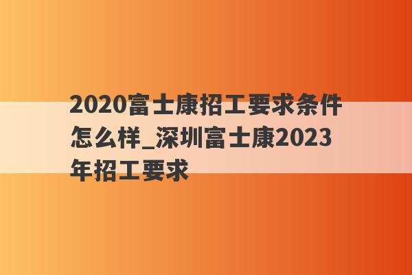 2020富士康招工要求条件怎么样_深圳富士康2023年招工要求
