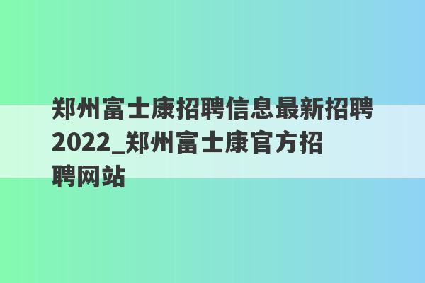 郑州富士康招聘信息最新招聘2022_郑州富士康官方招聘网站