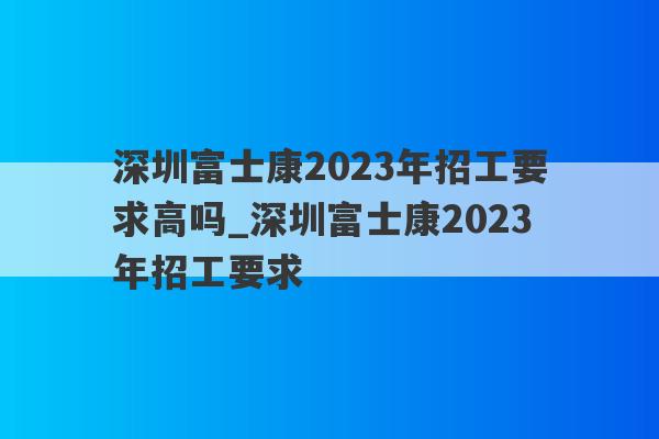 深圳富士康2023年招工要求高吗_深圳富士康2023年招工要求