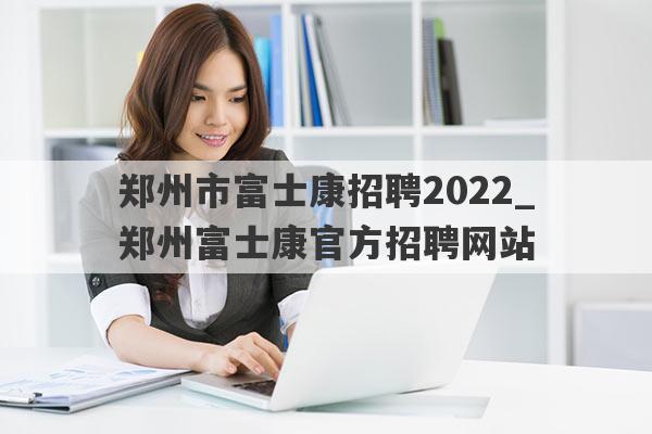 郑州市富士康招聘2022_郑州富士康官方招聘网站