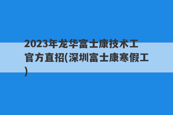 2023年龙华富士康技术工官方直招(深圳富士康寒假工)