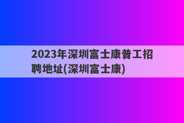 2023年深圳富士康普工招聘地址(深圳富士康)