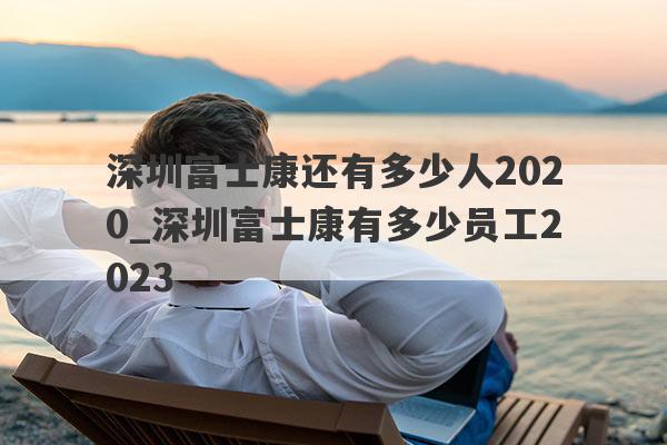 深圳富士康还有多少人2020_深圳富士康有多少员工2023