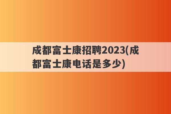 成都富士康招聘2023(成都富士康电话是多少)