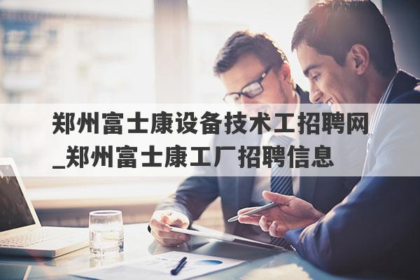 郑州富士康设备技术工招聘网_郑州富士康工厂招聘信息