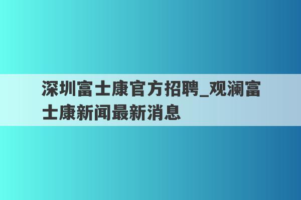 深圳富士康官方招聘_观澜富士康新闻最新消息