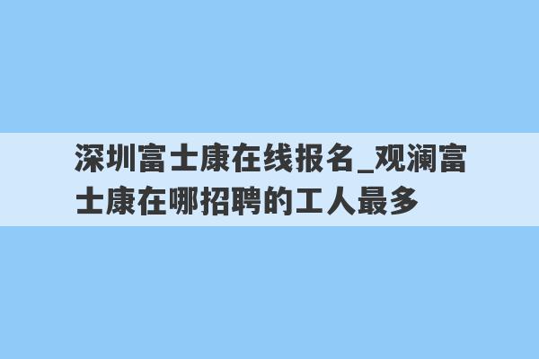 深圳富士康在线报名_观澜富士康在哪招聘的工人最多