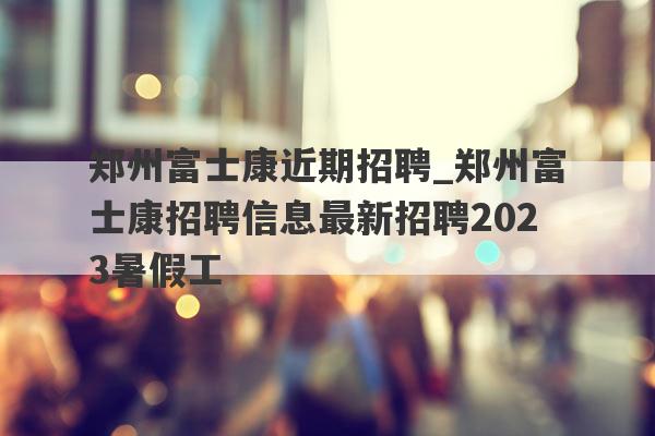 郑州富士康近期招聘_郑州富士康招聘信息最新招聘2023暑假工