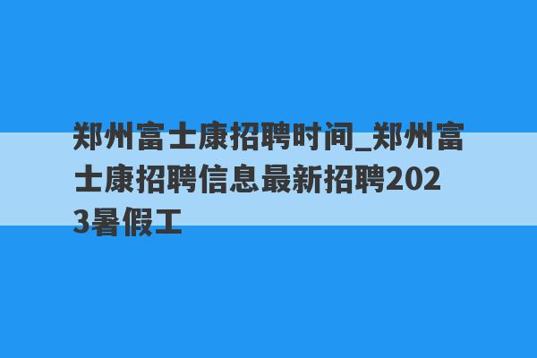 郑州富士康招聘时间_郑州富士康招聘信息最新招聘2023暑假工