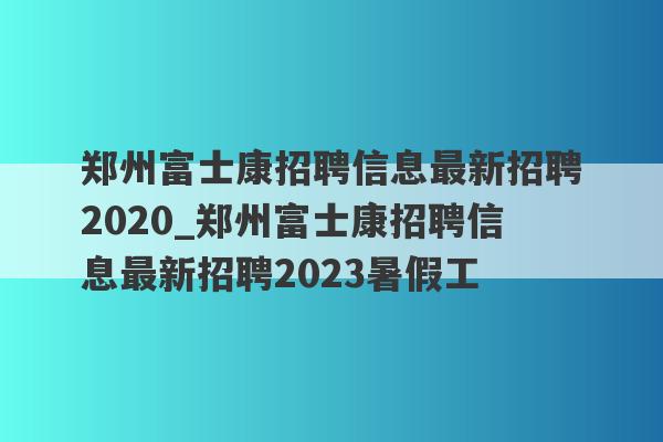 郑州富士康招聘信息最新招聘2020_郑州富士康招聘信息最新招聘2023暑假工