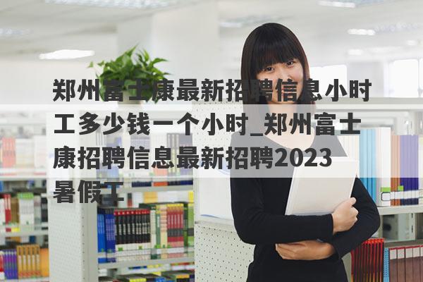 郑州富士康最新招聘信息小时工多少钱一个小时_郑州富士康招聘信息最新招聘2023暑假工