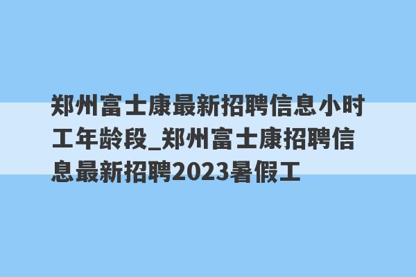 郑州富士康最新招聘信息小时工年龄段_郑州富士康招聘信息最新招聘2023暑假工