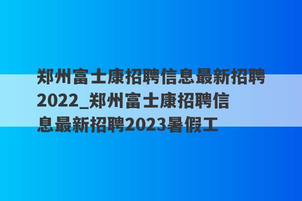郑州富士康招聘信息最新招聘2022_郑州富士康招聘信息最新招聘2023暑假工