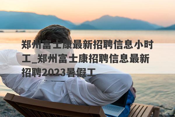 郑州富士康最新招聘信息小时工_郑州富士康招聘信息最新招聘2023暑假工