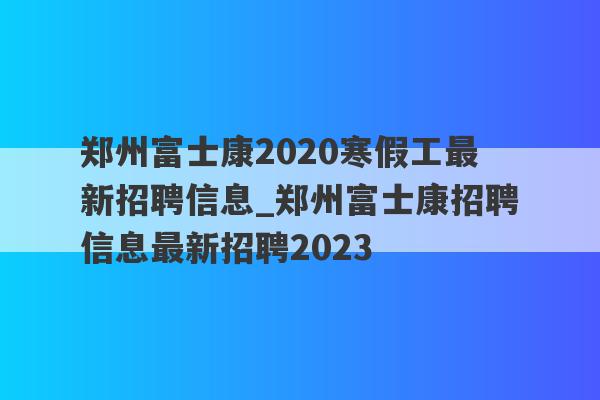 郑州富士康2020寒假工最新招聘信息_郑州富士康招聘信息最新招聘2023