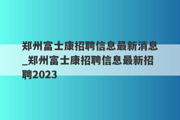 郑州富士康招聘信息最新消息_郑州富士康招聘信息最新招聘2023