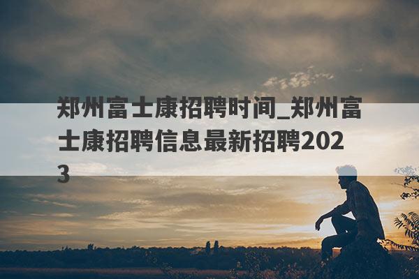 郑州富士康招聘时间_郑州富士康招聘信息最新招聘2023