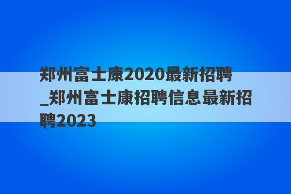 郑州富士康2020最新招聘_郑州富士康招聘信息最新招聘2023