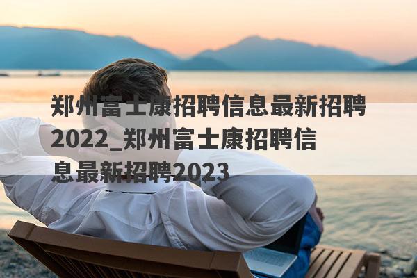 郑州富士康招聘信息最新招聘2022_郑州富士康招聘信息最新招聘2023