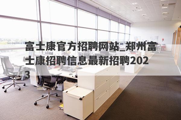 富士康官方招聘网站_郑州富士康招聘信息最新招聘2023
