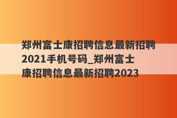 郑州富士康招聘信息最新招聘2021手机号码_郑州富士康招聘信息最新招聘2023