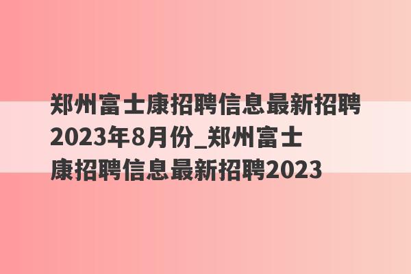 郑州富士康招聘信息最新招聘2023年8月份_郑州富士康招聘信息最新招聘2023