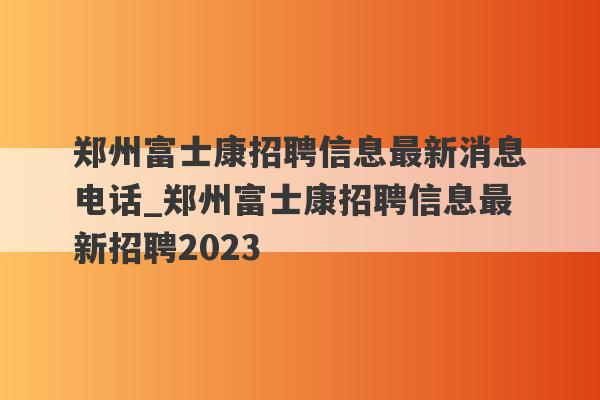 郑州富士康招聘信息最新消息电话_郑州富士康招聘信息最新招聘2023